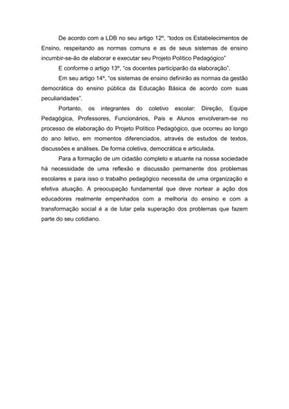 De acordo com a LDB no seu artigo 12º, “todos os Estabelecimentos de
Ensino, respeitando as normas comuns e as de seus sistemas de ensino
incumbir-se-ão de elaborar e executar seu Projeto Político Pedagógico”
E conforme o artigo 13º, “os docentes participarão da elaboração”.
Em seu artigo 14º, “os sistemas de ensino definirão as normas da gestão
democrática do ensino pública da Educação Básica de acordo com suas
peculiaridades”.
Portanto, os integrantes do coletivo escolar: Direção, Equipe
Pedagógica, Professores, Funcionários, Pais e Alunos envolveram-se no
processo de elaboração do Projeto Político Pedagógico, que ocorreu ao longo
do ano letivo, em momentos diferenciados, através de estudos de textos,
discussões e análises. De forma coletiva, democrática e articulada.
Para a formação de um cidadão completo e atuante na nossa sociedade
há necessidade de uma reflexão e discussão permanente dos problemas
escolares e para isso o trabalho pedagógico necessita de uma organização e
efetiva atuação. A preocupação fundamental que deve nortear a ação dos
educadores realmente empenhados com a melhoria do ensino e com a
transformação social é a de lutar pela superação dos problemas que fazem
parte do seu cotidiano.
 