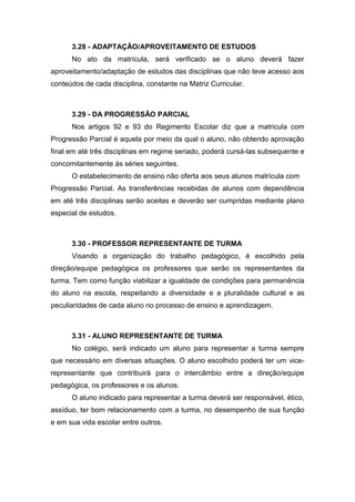 3.28 - ADAPTAÇÃO/APROVEITAMENTO DE ESTUDOS
No ato da matrícula, será verificado se o aluno deverá fazer
aproveitamento/adaptação de estudos das disciplinas que não teve acesso aos
conteúdos de cada disciplina, constante na Matriz Curricular.
3.29 - DA PROGRESSÃO PARCIAL
Nos artigos 92 e 93 do Regimento Escolar diz que a matricula com
Progressão Parcial é aquela por meio da qual o aluno, não obtendo aprovação
final em até três disciplinas em regime seriado, poderá cursá-las subsequente e
concomitantemente às séries seguintes.
O estabelecimento de ensino não oferta aos seus alunos matrícula com
Progressão Parcial. As transferências recebidas de alunos com dependência
em até três disciplinas serão aceitas e deverão ser cumpridas mediante plano
especial de estudos.
3.30 - PROFESSOR REPRESENTANTE DE TURMA
Visando a organização do trabalho pedagógico, é escolhido pela
direção/equipe pedagógica os professores que serão os representantes da
turma. Tem como função viabilizar a igualdade de condições para permanência
do aluno na escola, respeitando a diversidade e a pluralidade cultural e as
peculiaridades de cada aluno no processo de ensino e aprendizagem.
3.31 - ALUNO REPRESENTANTE DE TURMA
No colégio, será indicado um aluno para representar a turma sempre
que necessário em diversas situações. O aluno escolhido poderá ter um vice-
representante que contribuirá para o intercâmbio entre a direção/equipe
pedagógica, os professores e os alunos.
O aluno indicado para representar a turma deverá ser responsável, ético,
assíduo, ter bom relacionamento com a turma, no desempenho de sua função
e em sua vida escolar entre outros.
 