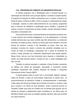 3.32 - PROGRAMA DE COMBATE AO ABANDONO ESCOLAR
O referido programa visa a Mobilização para a Inclusão Escolar e a
Valorização da Vida tendo como principal objetivo o combate à evasão escolar.
O programa foi lançado em 2005 e entendendo que a o acesso à escola é um
direito de todos, conforme a LDB e o ECA a criança e o adolescente tem direito
a educação, visando ao pleno desenvolvimento de sua pessoa, preparando
para o exercício da cidadania e qualificação para o trabalho. A garantia de
acesso à escola é compromisso de todos: Estado, Família, Ministério Público,
Conselhos e Sociedade Civil.
Os procedimentos para o acompanhamento da frequência acontece com
o corpo docente nas reuniões pedagógicas e ou de planejamento. A primeira
medida eficiente para que esse controle seja feito diariamente é a tradicional
chamada, em todas as aulas. Chamar os alunos pelo nome também é uma das
formas de construir vínculos e dar identidade ao grupo. Para que isso
aconteça, é preciso ter, desde o primeiro dia, planilhas completas com os
nomes de todos os estudantes, preparadas com a ajuda do secretário da
escola e essas precisam ser analisadas regularmente pela equipe gestora.
Dessa forma, tem-se uma boa ferramenta para observar a rotatividade na
escola, que está presente desde o começo do ano, e traçar estratégias para
lidar com ela.
Também no primeiro semestre, é realizado o Censo Escolar e preenche
as tabelas com dados de aprovação, reprovação e movimento escolar
solicitadas anualmente pelo Instituto Nacional de Estudos e Pesquisas
Educacionais Anísio Teixeira (INEP).
A equipe gestora pode se reunir com a comunidade, elaborar cartazes,
visitas às famílias e meios de comunicação disponíveis no distrito para os
encaminhamentos de abandono, evasão e consequentemente a reprovação.
Todas essas são formas de chegar até as famílias do entorno e mostrar a elas
que a escola é um direito de seus familiares, ainda é possível recorrer ao
Conselho Tutelar (que entra em contato com as famílias para garantir que os
direitos de crianças e adolescentes sejam cumpridos) ou, em último caso, ao
Ministério Público (que toma as medidas judiciais cabíveis). Mas isso somente
em casos extremos.
 