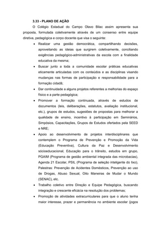 3.33 - PLANO DE AÇÃO
O Colégio Estadual do Campo Olavo Bilac assim apresenta sua
proposta, formulada coletivamente através de um consenso entre equipe
diretiva, pedagógica e corpo docente que visa o seguinte:
 Realizar uma gestão democrática, compartilhando decisões,
aproveitando as ideias que surgirem coletivamente, conciliando
exigências pedagógico-administrativas da escola com a finalidade
educativa da mesma;
 Buscar junto a toda a comunidade escolar práticas educativas
eticamente articuladas com os conteúdos e as disciplinas visando
mudanças nas formas de participação e responsabilidade para a
formação cidadã;
 Dar continuidade a alguns projetos referentes a melhorias do espaço
físico e a parte pedagógica;
 Promover a formação continuada, através de estudos de
documentos (leis, deliberações, estatutos, avaliação institucional,
etc.), grupos de estudos, sugestões de propostas para melhorar a
qualidade de ensino, incentivo à participação em Seminários,
Simpósios, Capacitações, Grupos de Estudos ofertados pela SEED
e NRE;
 Apoio ao desenvolvimento de projetos interdisciplinares que
contemplem o Programa de Prevenção e Promoção da Vida
(Educação Preventiva), Cultura da Paz e Desenvolvimento
sócioeducacional, Educação para o trânsito, estudos em grupo,
PGAIM (Programa de gestão ambiental integrada das microbacias),
Agenda 21 Escolar, PSIL (Programa de seleção inteligente do lixo),
Palestras: Prevenção de Acidentes Domésticos, Prevenção ao uso
de Drogas, Abuso Sexual, Oito Maneiras de Mudar o Mundo
(SENAC), etc.
 Trabalho coletivo entre Direção e Equipe Pedagógica, buscando
integração e crescente eficácia na resolução dos problemas;
 Promoção de atividades extracurriculares para que o aluno tenha
maior interesse, prazer e permanência no ambiente escolar (jogos
 