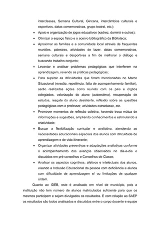 interclasses, Semana Cultural, Gincana, intercâmbios culturais e
esportivos, datas comemorativas, grupo teatral, etc.);
 Apoio e organização de jogos educativos (xadrez, dominó e outros);
 Otimizar o espaço físico e o acervo bibliográfico da Biblioteca;
 Aproximar as famílias e a comunidade local através de frequentes
reuniões, palestras, atividades de lazer, datas comemorativas,
semana culturais e desportivas a fim de melhorar o diálogo e
buscando trabalho conjunto;
 Levantar e analisar problemas pedagógicos que interferem na
aprendizagem, revendo as práticas pedagógicas;
 Para superar as dificuldades que foram mencionadas no Marco
Situacional (evasão, repetência, falta de acompanhamento familiar),
serão realizadas ações como reunião com os pais e órgãos
colegiados, valorização do aluno (autoestima), recuperação de
estudos, resgate do aluno desistente, reflexão sobre as questões
pedagógicas com o professor, atividades extraclasse, etc.
 Promover momentos de reflexão coletiva, havendo troca mútua de
informações e sugestões, ampliando conhecimentos e estimulando a
criatividade;
 Buscar a flexibilização curricular e avaliativa, atendendo as
necessidades educacionais especiais dos alunos com dificuldade de
aprendizagem e de vida itinerante;
 Organizar atividades preventivas e adaptações avaliativas conforme
o acompanhamento dos avanços observados no dia-a-dia e
discutidos em pré-conselhos e Conselhos de Classe;
 Analisar os aspectos cognitivos, afetivos e intelectuais dos alunos,
visando a Inclusão Educacional da pessoa com deficiência e alunos
com dificuldade de aprendizagem e/ ou limitações de qualquer
ordem.
Quanto ao IDEB, este é analisado em nível de município, pois a
instituição não tem número de alunos matriculados suficiente para que os
mesmos participem e sejam divulgados os resultados. E com relação ao SAEP
os resultados são todos analisados e discutidos entre o corpo docente e equipe
 