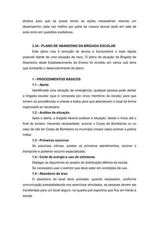 diretiva para que se possa tomar as ações necessárias visando um
desempenho cada vez melhor por parte de nossos alunos tanto em sala de
aula como em questões avaliativas.
3.34 - PLANO DE ABANDONO DA BRIGADA ESCOLAR
Este plano visa à remoção de alunos e funcionários o mais rápida
possível diante de uma situação de risco. O plano de atuação da Brigada de
Abandono deste Estabelecimento de Ensino foi dividido em vários sub itens
que nortearão o desenvolvimento do plano.
1 - PROCEDIMENTOS BÁSICOS
1.1 - Alerta
Identificada uma situação de emergência, qualquer pessoa pode alertar
a brigada escolar (que é composta por cinco membros da escola) para que
tomem as providências e oriente a todos para que abandonem o local de forma
organizada se necessário.
1.2 - Análise da situação
Após o alerta, a brigada deverá analisar a situação, desde o início até o
final do sinistro. Havendo necessidade, acionar o Corpo de Bombeiros ou no
caso de não ter Corpo de Bombeiro no município (nosso caso) acionar a policia
militar.
1.3 - Primeiros socorros
Às possíveis vítimas, prestar os primeiros atendimentos, acionar o
transporte e posterior socorro especializado.
1.4 - Corte de energia e uso de extintores
Desligar os disjuntores do quadro de distribuição elétrica da escola.
Se necessário usar o extintor que deve estar em condições de uso.
1.5 - Abandono de área
O abandono do local deve proceder, quando necessário, conforme
comunicação preestabelecida nos exercícios simulados, as pessoas devem ser
transferidas para um local seguro, na quadra poli esportiva que fica em frente à
escola.
 