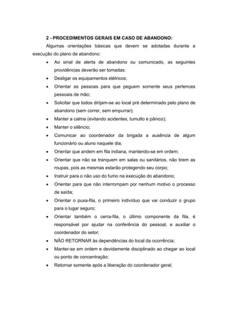 2 - PROCEDIMENTOS GERAIS EM CASO DE ABANDONO:
Algumas orientações básicas que devem se adotadas durante a
execução do plano de abandono:
 Ao sinal de alerta de abandono ou comunicado, as seguintes
providências deverão ser tomadas:
 Desligar os equipamentos elétricos;
 Orientar as pessoas para que peguem somente seus pertences
pessoais de mão;
 Solicitar que todos dirijam-se ao local pré determinado pelo plano de
abandono (sem correr, sem empurrar);
 Manter a calma (evitando acidentes, tumulto e pânico);
 Manter o silêncio;
 Comunicar ao coordenador da brigada a ausência de algum
funcionário ou aluno naquele dia;
 Orientar que andem em fila indiana, mantendo-se em ordem;
 Orientar que não se tranquem em salas ou sanitários, não tirem as
roupas, pois as mesmas estarão protegendo seu corpo;
 Instruir para o não uso do fumo na execução do abandono;
 Orientar para que não interrompam por nenhum motivo o processo
de saída;
 Orientar o puxa-fila, o primeiro indivíduo que vai conduzir o grupo
para o lugar seguro;
 Orientar também o cerra-fila, o último componente da fila, é
responsável por ajudar na conferência do pessoal, e auxiliar o
coordenador do setor;
 NÃO RETORNAR às dependências do local da ocorrência;
 Manter-se em ordem e devidamente disciplinado ao chegar ao local
ou ponto de concentração;
 Retornar somente após a liberação do coordenador geral;
 