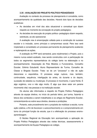 3.35 - AVALIAÇÃO DO PROJETO POLÍTICO PEDAGÓGICO
Avaliação no contexto de processo de planejamento é concebida, como
acompanhamento da qualidade das decisões. Haverá dois tipos de decisões
avaliativas:
 As decisões em nível dos atos situacional e conceitual que dizem
respeito ao momento da concepção do projeto pedagógico;
 As decisões de execução do projeto político- pedagógico dizem respeito,
sobretudo, ao ato operacional.
A avaliação visa à emancipação voltada para a construção do sucesso
escolar e à inclusão, como princípio e compromisso social. Para isso será
implantado e consolidado um processo permanente de planejamento avaliando
e replanejando as ações.
A avaliação do PPP será semestral, para re(alimentar) o Projeto, pois o
mesmo nunca estará acabado, mas sendo construídos com a participação de
todos os segmentos representativos do colégio tanto na elaboração e no
acompanhamento: Associação de Pais Mestres e Funcionários, Conselho
Escolar, Grêmio Estudantil, Aluno Representante de Turma, Conselho de
Classe e Brigada Escolar. Trata- se de um "processo" e não de ação
desconexa e esporádica. O processo exige ruptura, mas também,
continuidade, sequência, interligação do antes, do durante e do depois,
sucessão de estados ou mudanças. O processo é movimento, ir para frente. É
algo orgânico, vivo e não algo morto. É algo que deve estar em perene
movimento vital, nas pessoas e na instituição escolar.
Os alunos são informados a respeito do Projeto Político Pedagógico
através da equipe diretiva, no início do período letivo, por turma, fazendo a
leitura dos conteúdos a serem trabalhados e os artigos do Regimento Escolar,
conscientizando-os sobre seus direitos, deveres e proibições.
Portanto, este procedimento tem o propósito de mobilizar a escola, numa
ação coletiva, a fim de favorecer o autoconhecimento e o comprometimento em
torno do principal função da escola, que é a efetivação do processo ensino-
aprendizagem.
O Núcleo Regional da Educação tem acompanhado a aplicação do
Projeto Político Pedagógico através das visitas técnicas, assessoramento e
acompanhamento da Equipe Pedagógica ao colégio.
 