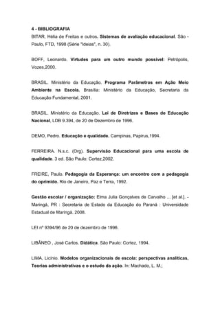 4 - BIBLIOGRAFIA
BITAR, Hélia de Freitas e outros. Sistemas de avaliação educacional. São -
Paulo, FTD, 1998 (Série "Ideias", n. 30).
BOFF, Leonardo. Virtudes para um outro mundo possível: Petrópolis,
Vozes,2000.
BRASIL. Ministério da Educação. Programa Parâmetros em Ação Meio
Ambiente na Escola. Brasília: Ministério da Educação, Secretaria da
Educação Fundamental, 2001.
BRASIL. Ministério da Educação. Lei de Diretrizes e Bases de Educação
Nacional, LDB 9.394, de 20 de Dezembro de 1996.
DEMO, Pedro. Educação e qualidade. Campinas, Papirus,1994.
FERREIRA. N.s.c. (Org). Supervisão Educacional para uma escola de
qualidade. 3 ed. São Paulo: Cortez,2002.
FREIRE, Paulo. Pedagogia da Esperança: um encontro com a pedagogia
do oprimido. Rio de Janeiro, Paz e Terra, 1992.
Gestão escolar / organização: Elma Julia Gonçalves de Carvalho ... [et al.]. -
Maringá, PR : Secretaria de Estado da Educação do Paraná : Universidade
Estadual de Maringá, 2008.
LEI nº 9394/96 de 20 de dezembro de 1996.
LIBÂNEO , José Carlos. Didática. São Paulo: Cortez, 1994.
LIMA, Licínio. Modelos organizacionais de escola: perspectivas analíticas,
Teorias administrativas e o estudo da ação. In: Machado, L. M.;
 