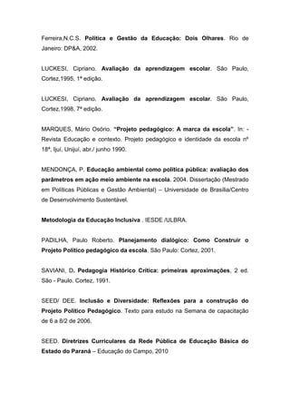 Ferreira,N.C.S. Política e Gestão da Educação: Dois Olhares. Rio de
Janeiro: DP&A, 2002.
LUCKESI, Cipriano. Avaliação da aprendizagem escolar. São Paulo,
Cortez,1995, 1ª edição.
LUCKESI, Cipriano. Avaliação da aprendizagem escolar. São Paulo,
Cortez,1998, 7ª edição.
MARQUES, Mário Osório. “Projeto pedagógico: A marca da escola”. In: -
Revista Educação e contexto. Projeto pedagógico e identidade da escola nº
18ª, Ijuí, Unijuí, abr./ junho 1990.
MENDONÇA, P. Educação ambiental como política pública: avaliação dos
parâmetros em ação meio ambiente na escola. 2004. Dissertação (Mestrado
em Políticas Públicas e Gestão Ambiental) – Universidade de Brasília/Centro
de Desenvolvimento Sustentável.
Metodologia da Educação Inclusiva . IESDE /ULBRA.
PADILHA, Paulo Roberto. Planejamento dialógico: Como Construir o
Projeto Político pedagógico da escola. São Paulo: Cortez, 2001.
SAVIANI, D. Pedagogia Histórico Crítica: primeiras aproximações, 2 ed.
São - Paulo. Cortez, 1991.
SEED/ DEE. Inclusão e Diversidade: Reflexões para a construção do
Projeto Político Pedagógico. Texto para estudo na Semana de capacitação
de 6 a 8/2 de 2006.
SEED. Diretrizes Curriculares da Rede Pública de Educação Básica do
Estado do Paraná – Educação do Campo, 2010
 