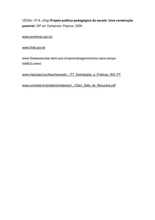 VEIGA, I.P.A. (Org) Projeto político pedagógico da escola: Uma construção
possível. 20ª ed. Campinas: Papirus, 2005.
www.portamec.gov.br
www.fnde.gov.br
www.Gestaoescolar.abril.com.br/aprendizagem/ensino-cara-campo-
448833.shtml
www.irisproject.eu/teachersweb/.../TT_Estrategias_e_Praticas_WD_PT
www.unioeste.br/projetos/histedopr/.../Claci_Sala_de_Recursos.pdf
 