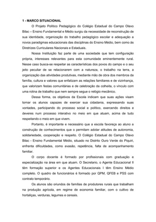 1 - MARCO SITUACIONAL
O Projeto Político Pedagógico do Colégio Estadual do Campo Olavo
Bilac – Ensino Fundamental e Médio surgiu da necessidade de reconstrução de
sua identidade, organização do trabalho pedagógico escolar e adequação a
novos paradigmas educacionais das disciplinas do Ensino Médio, bem como às
Diretrizes Curriculares Nacionais e Estaduais.
Nossa Instituição faz parte de uma sociedade que tem configuração
própria, interesses relevantes para esta comunidade eminentemente rural.
Nesse caso busca-se respeitar as características dos povos do campo e o seu
jeito peculiar de se relacionarem com a natureza, o trabalho na terra, a
organização das atividades produtivas, mediante mão de obra dos membros da
família, cultura e valores que enfatizam as relações familiares e de vizinhança,
que valorizam festas comunitárias e de celebração da colheita, o vínculo com
uma rotina de trabalho que nem sempre segue o relógio mecânico.
Dessa forma, os objetivos da Escola indicam que suas ações visam
tornar os alunos capazes de exercer sua cidadania, expressando suas
vontades, participando do processo social e político, exercendo direitos e
deveres num processo interativo no meio em que atuam, acima de tudo
respeitando o meio em que vivem.
Portanto, é importante e necessário que a escola favoreça ao aluno a
construção de conhecimentos que o permitam adotar atitudes de autonomia,
solidariedade, cooperação e respeito. O Colégio Estadual do Campo Olavo
Bilac - Ensino Fundamental Médio, situado no Distrito Ouro Verde do Piquiri,
enfrenta dificuldades, como evasão, repetência, falta de acompanhamento
familiar.
O corpo docente é formado por profissionais com graduação e
especialização na área em que atuam. O Secretario, o Agente Educacional II
têm formação superior e os Agentes Educacionais I têm Ensino Médio
completo. O quadro de funcionários é formado por QPM, QFEB e PSS com
contrato temporário.
Os alunos são oriundos de famílias de produtores rurais que trabalham
na produção agrícola, em regime de economia familiar, com o cultivo de
hortaliças, verduras, legumes e cereais.
 