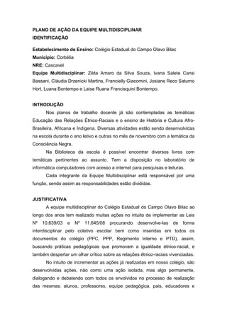 PLANO DE AÇÃO DA EQUIPE MULTIDISCIPLINAR
IDENTIFICAÇÃO
Estabelecimento de Ensino: Colégio Estadual do Campo Olavo Bilac
Município: Corbélia
NRE: Cascavel
Equipe Multidisciplinar: Zilda Amaro da Silva Souza, Ivana Salete Cansi
Bassani, Cláudia Drzenicki Martins, Francielly Giacomini, Josiane Reco Saturno
Hort, Luana Bontempo e Laisa Ruana Francisquini Bontempo.
INTRODUÇÃO
Nos planos de trabalho docente já são contempladas as temáticas
Educação das Relações Étnico-Raciais e o ensino de História e Cultura Afro-
Brasileira, Africana e Indígena. Diversas atividades estão sendo desenvolvidas
na escola durante o ano letivo e outras no mês de novembro com a temática da
Consciência Negra.
Na Biblioteca da escola é possível encontrar diversos livros com
temáticas pertinentes ao assunto. Tem a disposição no laboratório de
informática computadores com acesso a internet para pesquisas e leituras.
Cada integrante da Equipe Multidisciplinar está responsável por uma
função, sendo assim as responsabilidades estão divididas.
JUSTIFICATIVA
A equipe multidisciplinar do Colégio Estadual do Campo Olavo Bilac ao
longo dos anos tem realizado muitas ações no intuito de implementar as Leis
Nº 10.639/03 e Nº 11.645/08 procurando desenvolve-las de forma
interdisciplinar pelo coletivo escolar bem como inseridas em todos os
documentos do colégio (PPC, PPP, Regimento Interno e PTD), assim,
buscando práticas pedagógicas que promovam a igualdade étnico-racial, e
também despertar um olhar crítico sobre as relações étnico-raciais vivenciadas.
No intuito de incrementar as ações já realizadas em nosso colégio, são
desenvolvidas ações, não como uma ação isolada, mas algo permanente,
dialogando e debatendo com todos os envolvidos no processo de realização
das mesmas: alunos, professores, equipe pedagógica, pais, educadores e
 