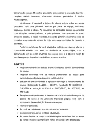 comunidade escolar. O objetivo principal é dimensionar o propósito das inter-
relações sociais humanas, abordando assuntos pertinentes à equipe
multidisciplinar.
Inicialmente, é possível a leitura de alguns artigos sobre os temas
propostos, com uma posterior reflexão por parte da equipe, buscando
esclarecer termos e ideias. Ao relacionar os conteúdos desses documentos
com situações contemporâneas, e principalmente, que envolvem o nosso
ambiente escolar, a nossa realidade, buscando garantir a harmonia entre os
conceitos e o modo de pensar de hoje bem como as ideias de respeito e
equidade.
Posterior às leituras, far-se-á atividades múltiplas envolvendo alunos e
comunidade escolar, pois além do ambiente de aprendizagem, toda a
comunidade tem de estar envolvida nas ações, que é o objetivo maior da
escola enquanto disseminadora de ideias e conhecimentos.
OBJETIVO
 Propiciar momentos de estudo e formação teórica com os componentes
da equipe;
 Propiciar encontros com os demais profissionais da escola para
exposição dos objetivos da equipe multidisciplinar;
 Estudar de forma detalhada a legislação que rege o funcionamento da
equipe: Deliberação 04/2006 – CEE/PR, Resolução Nº 3399/2010 –
GS/SEED e Instrução 010/2010 – SUED/SEED, lei 10639/03, lei
11645/08;
 Pesquisar e despertar com a literatura de cordel através do resgate da
poesia, do causo e da variedade linguística própria, bem com a
importância da contribuição dos autores negros;
 Promover palestras;
 Produzir exposições de cartazes, esculturas, máscaras.
 Confeccionar gibi, jornal e vídeos educativos.
 Promover festival de dança com homenagens a cantores descendentes
de várias etnias que já morreram, ritmos africanos e afro-brasileiros;
 