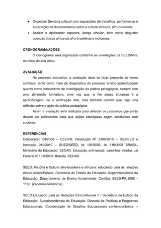  Organizar Semana cultural com exposições de trabalhos, performance e
apreciação de documentários sobre a cultura africana, afro-brasileira;
 Assistir e apresentar capoeira, dança circular, bem como degustar
comidas típicas africanas afro-brasileiras e indígenas.
CRONOGRAMA/AÇÕES
O cronograma será organizado conforme as orientações da SEED/NRE
no início do ano letivo.
AVALIAÇÃO
No processo educativo, a avaliação deve se fazer presente de forma
contínua, tanto como meio de diagnóstico do processo ensino-aprendizagem
quanto como instrumento de investigação da prática pedagógica, sempre com
uma dimensão formadora, uma vez que, o fim desse processo é a
aprendizagem, ou a verificação dela, mas também permitir que haja uma
reflexão sobre a ação da prática pedagógica.
Assim a avaliação será realizada para detectar os processos que ainda
devem ser enfatizados para que ações planejadas sejam concluídas com
sucesso.
REFERÊNCIAS
Deliberação 04/2006 – CEE/PR, Resolução Nº 3399/2010 – GS/SEED e
Instrução 010/2010 – SUED/SEED, lei 10639/03, lei 11645/08 BRASIL,
Ministério da Educação. SECAD. Educação anti-racista: caminhos abertos Lei
Federal nº 10.639/03. Brasília: SECAD.
SEED: História e Cultura afro-brasileira e africana: educando para as relações
étnico raciais/Paraná. Secretaria de Estado da Educação. Superintendência da
Educação. Departamento de Ensino fundamental. Curitiba: SEED-PR.2006 –
110p. (cadernos temáticos).
SEED:Educando para as Relações Étnico-Raciais II / Secretária de Estado da
Educação. Superintendência da Educação. Diretoria de Políticas e Programas
Educacionais. Coordenação de Desafios Educacionais contemporâneos. –
 