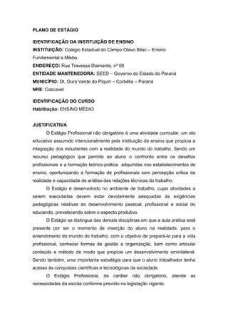 PLANO DE ESTÁGIO
IDENTIFICAÇÃO DA INSTITUIÇÃO DE ENSINO
INSTITUIÇÃO: Colégio Estadual do Campo Olavo Bilac – Ensino
Fundamental e Médio.
ENDEREÇO: Rua Travessa Diamante, nº 06
ENTIDADE MANTENEDORA: SEED – Governo do Estado do Paraná
MUNICÍPIO: Dt, Ouro Verde do Piquiri – Corbélia – Paraná
NRE: Cascavel
IDENTIFICAÇÃO DO CURSO
Habilitação: ENSINO MÉDIO
JUSTIFICATIVA
O Estágio Profissional não obrigatório é uma atividade curricular, um ato
educativo assumido intencionalmente pela instituição de ensino que propicia a
integração dos estudantes com a realidade do mundo do trabalho. Sendo um
recurso pedagógico que permite ao aluno o confronto entre os desafios
profissionais e a formação teórico-prática adquiridas nos estabelecimentos de
ensino, oportunizando a formação de profissionais com percepção crítica da
realidade e capacidade de análise das relações técnicas do trabalho.
O Estágio é desenvolvido no ambiente de trabalho, cujas atividades a
serem executadas devem estar devidamente adequadas às exigências
pedagógicas relativas ao desenvolvimento pessoal, profissional e social do
educando, prevalecendo sobre o aspecto produtivo.
O Estágio se distingue das demais disciplinas em que a aula prática está
presente por ser o momento de inserção do aluno na realidade, para o
entendimento do mundo do trabalho, com o objetivo de prepará-lo para a vida
profissional, conhecer formas de gestão e organização, bem como articular
conteúdo e método de modo que propicie um desenvolvimento ominilateral.
Sendo também, uma importante estratégia para que o aluno trabalhador tenha
acesso às conquistas científicas e tecnológicas da sociedade.
O Estágio Profissional, de caráter não obrigatório, atende as
necessidades da escola conforme previsto na legislação vigente:
 