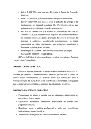  Lei nº 9.394/1996, que trata das Diretrizes e Bases da Educação
Nacional;
 Lei N° 11.788/2008, que dispõe sobre o estágio de estudantes;
 Lei Nº 8.069/1990, que dispõe sobre o Estatuto da Criança e do
Adolescente, em especial os artigos, 63, 67e 69 entre outros, que
estabelece os princípios de proteção ao educando;
 Art. 405 do Decreto Lei que aprova a Consolidação das Leis do
Trabalho- CLT, que estabelece que as partes envolvida devem tomar
os cuidados necessários para a promoção da saúde e prevenção de
doenças e acidentes, considerando principalmente, os riscos
decorrentes de fatos relacionados aos ambientes, condições e
formas de organização do trabalho;
 Deliberação N° 02/2009 – do Conselho Estadual de Educação.
 Instrução Nº 006/2009 – SUED/SEED.
O Plano de Estágio é o instrumento que norteia e normatiza os Estágios
dos alunos do Ensino Médio.
OBJETIVO GERAL DO ESTÁGIO
Conhecer formas de gestão e organização na realidade do mundo do
trabalho, propiciando o desenvolvimento pessoal, profissional, a partir da
prática social, contemplando as diversas áreas que contribuem para a
formação integral do aluno, bem como reconhecer as dimensões pedagógicas
que se desenvolvem em todos os aspectos da vida social e produtiva.
OBJETIVOS ESPECÍFICOS DO ESTÁGIO
 Proporcionar ao aluno o contato com as atividades relacionadas ao
currículo do Ensino Médio;
 Oportunizar experiência profissional diversificada de acordo com
proposta Curricular;
 Relacionar teoria e prática profissional a partir das experiências
realizadas no campo de estágio;
 Possibilitar a inserção do educando no mundo do trabalho.
 