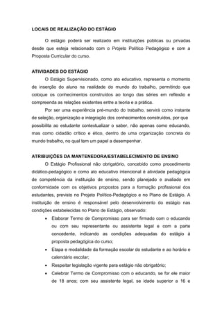 LOCAIS DE REALIZAÇÃO DO ESTÁGIO
O estágio poderá ser realizado em instituições públicas ou privadas
desde que esteja relacionado com o Projeto Político Pedagógico e com a
Proposta Curricular do curso.
ATIVIDADES DO ESTÁGIO
O Estágio Supervisionado, como ato educativo, representa o momento
de inserção do aluno na realidade do mundo do trabalho, permitindo que
coloque os conhecimentos construídos ao longo das séries em reflexão e
compreenda as relações existentes entre a teoria e a prática.
Por ser uma experiência pré-mundo do trabalho, servirá como instante
de seleção, organização e integração dos conhecimentos construídos, por que
possibilita ao estudante contextualizar o saber, não apenas como educando,
mas como cidadão crítico e ético, dentro de uma organização concreta do
mundo trabalho, no qual tem um papel a desempenhar.
ATRIBUIÇÕES DA MANTENEDORA/ESTABELECIMENTO DE ENSINO
O Estágio Profissional não obrigatório, concebido como procedimento
didático-pedagógico e como ato educativo intencional é atividade pedagógica
de competência da instituição de ensino, sendo planejado e avaliado em
conformidade com os objetivos propostos para a formação profissional dos
estudantes, previsto no Projeto Político-Pedagógico e no Plano de Estágio. A
instituição de ensino é responsável pelo desenvolvimento do estágio nas
condições estabelecidas no Plano de Estágio, observado:
 Elaborar Termo de Compromisso para ser firmado com o educando
ou com seu representante ou assistente legal e com a parte
concedente, indicando as condições adequadas do estágio à
proposta pedagógica do curso;
 Etapa e modalidade da formação escolar do estudante e ao horário e
calendário escolar;
 Respeitar legislação vigente para estágio não obrigatório;
 Celebrar Termo de Compromisso com o educando, se for ele maior
de 18 anos; com seu assistente legal, se idade superior a 16 e
 