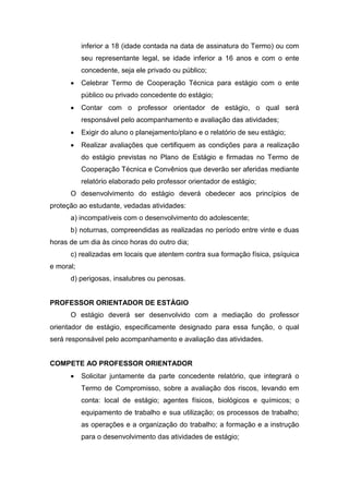 inferior a 18 (idade contada na data de assinatura do Termo) ou com
seu representante legal, se idade inferior a 16 anos e com o ente
concedente, seja ele privado ou público;
 Celebrar Termo de Cooperação Técnica para estágio com o ente
público ou privado concedente do estágio;
 Contar com o professor orientador de estágio, o qual será
responsável pelo acompanhamento e avaliação das atividades;
 Exigir do aluno o planejamento/plano e o relatório de seu estágio;
 Realizar avaliações que certifiquem as condições para a realização
do estágio previstas no Plano de Estágio e firmadas no Termo de
Cooperação Técnica e Convênios que deverão ser aferidas mediante
relatório elaborado pelo professor orientador de estágio;
O desenvolvimento do estágio deverá obedecer aos princípios de
proteção ao estudante, vedadas atividades:
a) incompatíveis com o desenvolvimento do adolescente;
b) noturnas, compreendidas as realizadas no período entre vinte e duas
horas de um dia às cinco horas do outro dia;
c) realizadas em locais que atentem contra sua formação física, psíquica
e moral;
d) perigosas, insalubres ou penosas.
PROFESSOR ORIENTADOR DE ESTÁGIO
O estágio deverá ser desenvolvido com a mediação do professor
orientador de estágio, especificamente designado para essa função, o qual
será responsável pelo acompanhamento e avaliação das atividades.
COMPETE AO PROFESSOR ORIENTADOR
 Solicitar juntamente da parte concedente relatório, que integrará o
Termo de Compromisso, sobre a avaliação dos riscos, levando em
conta: local de estágio; agentes físicos, biológicos e químicos; o
equipamento de trabalho e sua utilização; os processos de trabalho;
as operações e a organização do trabalho; a formação e a instrução
para o desenvolvimento das atividades de estágio;
 