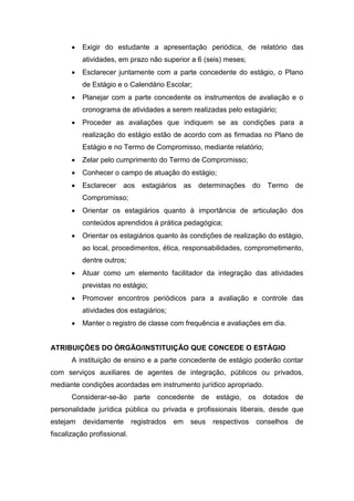  Exigir do estudante a apresentação periódica, de relatório das
atividades, em prazo não superior a 6 (seis) meses;
 Esclarecer juntamente com a parte concedente do estágio, o Plano
de Estágio e o Calendário Escolar;
 Planejar com a parte concedente os instrumentos de avaliação e o
cronograma de atividades a serem realizadas pelo estagiário;
 Proceder as avaliações que indiquem se as condições para a
realização do estágio estão de acordo com as firmadas no Plano de
Estágio e no Termo de Compromisso, mediante relatório;
 Zelar pelo cumprimento do Termo de Compromisso;
 Conhecer o campo de atuação do estágio;
 Esclarecer aos estagiários as determinações do Termo de
Compromisso;
 Orientar os estagiários quanto à importância de articulação dos
conteúdos aprendidos à prática pedagógica;
 Orientar os estagiários quanto às condições de realização do estágio,
ao local, procedimentos, ética, responsabilidades, comprometimento,
dentre outros;
 Atuar como um elemento facilitador da integração das atividades
previstas no estágio;
 Promover encontros periódicos para a avaliação e controle das
atividades dos estagiários;
 Manter o registro de classe com frequência e avaliações em dia.
ATRIBUIÇÕES DO ÓRGÃO/INSTITUIÇÃO QUE CONCEDE O ESTÁGIO
A instituição de ensino e a parte concedente de estágio poderão contar
com serviços auxiliares de agentes de integração, públicos ou privados,
mediante condições acordadas em instrumento jurídico apropriado.
Considerar-se-ão parte concedente de estágio, os dotados de
personalidade jurídica pública ou privada e profissionais liberais, desde que
estejam devidamente registrados em seus respectivos conselhos de
fiscalização profissional.
 