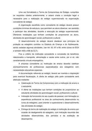 Uma vez formalizado o Termo de Compromisso de Estágio, cumpridos
os requisitos citados anteriormente, e estará criada a condição legal e
necessária para a realização do estágio supervisionado na organização
concedente de estágio.
A organização escolhida como concedente do estágio deverá possuir
condições mínimas de estrutura, que permitam ao aluno observar, ser assistido
e participar das atividades, durante a execução do estágio supervisionado.
Ofertando instalações que tenham condições de proporcionar ao aluno,
atividades de aprendizagem social, profissional e cultural.
O desenvolvimento do estágio deverá obedecer aos princípios de
proteção ao estagiário contidos no Estatuto da Criança e do Adolescente,
sendo vedadas algumas atividades, (ver Art. 63, 67 e 69, entre outras do ECA
e também 405 e 406 da CLT).
Fica a critério da instituição concedente a concessão de benefícios
relacionados a transporte, alimentação e saúde entre outros, por si só, não
caracterizando vínculo empregatício.
A empresa concedente ou Instituição de ensino deverão viabilizar
acompanhamento de profissionais especializados aos estagiários com
necessidades educativas especiais.
A documentação referente ao estágio, deverá ser mantida a disposição
para eventual fiscalização. A oferta de estágio pela parte concedente será
efetivada mediante:
 Celebração do Termo de Compromisso com a instituição de ensino e
o estudante;
 A oferta de instalações que tenham condições de proporcionar ao
estudante atividades de aprendizagem social, profissional e cultural;
 Indicação de funcionário do seu quadro de pessoal, com formação ou
experiência profissional na área de conhecimento desenvolvida no
curso do estagiário, para orientar e supervisionar o desenvolvimento
das atividades de estágio;
 Entrega do termo de realização do estágio à instituição de ensino por
ocasião do desligamento do estagiário, com indicação resumida das
atividades desenvolvidas, dos períodos e da avaliação de
desempenho;
 
