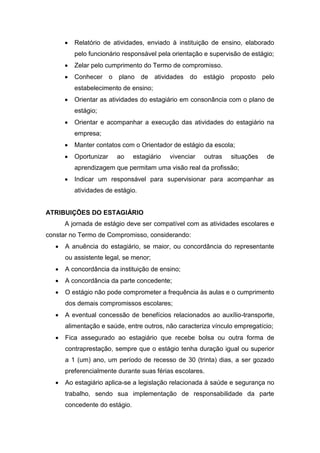  Relatório de atividades, enviado à instituição de ensino, elaborado
pelo funcionário responsável pela orientação e supervisão de estágio;
 Zelar pelo cumprimento do Termo de compromisso.
 Conhecer o plano de atividades do estágio proposto pelo
estabelecimento de ensino;
 Orientar as atividades do estagiário em consonância com o plano de
estágio;
 Orientar e acompanhar a execução das atividades do estagiário na
empresa;
 Manter contatos com o Orientador de estágio da escola;
 Oportunizar ao estagiário vivenciar outras situações de
aprendizagem que permitam uma visão real da profissão;
 Indicar um responsável para supervisionar para acompanhar as
atividades de estágio.
ATRIBUIÇÕES DO ESTAGIÁRIO
A jornada de estágio deve ser compatível com as atividades escolares e
constar no Termo de Compromisso, considerando:
 A anuência do estagiário, se maior, ou concordância do representante
ou assistente legal, se menor;
 A concordância da instituição de ensino;
 A concordância da parte concedente;
 O estágio não pode comprometer a frequência às aulas e o cumprimento
dos demais compromissos escolares;
 A eventual concessão de benefícios relacionados ao auxílio-transporte,
alimentação e saúde, entre outros, não caracteriza vínculo empregatício;
 Fica assegurado ao estagiário que recebe bolsa ou outra forma de
contraprestação, sempre que o estágio tenha duração igual ou superior
a 1 (um) ano, um período de recesso de 30 (trinta) dias, a ser gozado
preferencialmente durante suas férias escolares.
 Ao estagiário aplica-se a legislação relacionada à saúde e segurança no
trabalho, sendo sua implementação de responsabilidade da parte
concedente do estágio.
 