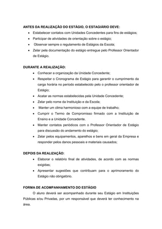 ANTES DA REALIZAÇÃO DO ESTÁGIO, O ESTAGIÁRIO DEVE:
 Estabelecer contatos com Unidades Concedentes para fins de estágios;
 Participar de atividades de orientação sobre o estágio;
 Observar sempre o regulamento de Estágios da Escola;
 Zelar pela documentação do estágio entregue pelo Professor Orientador
de Estágio.
DURANTE A REALIZAÇÃO:
 Conhecer a organização da Unidade Concedente;
 Respeitar o Cronograma de Estágio para garantir o cumprimento da
carga horária no período estabelecido pelo o professor orientador de
Estágio;
 Acatar as normas estabelecidas pela Unidade Concedente;
 Zelar pelo nome da Instituição e da Escola;
 Manter um clima harmonioso com a equipe de trabalho;
 Cumprir o Termo de Compromisso firmado com a Instituição de
Ensino e a Unidade Concedente.
 Manter contatos periódicos com o Professor Orientador de Estágio
para discussão do andamento do estágio;
 Zelar pelos equipamentos, aparelhos e bens em geral da Empresa e
responder pelos danos pessoais e materiais causados;
DEPOIS DA REALIZAÇÃO:
 Elaborar o relatório final de atividades, de acordo com as normas
exigidas;
 Apresentar sugestões que contribuam para o aprimoramento do
Estágio não obrigatório.
FORMA DE ACOMPANHAMENTO DO ESTÁGIO
O aluno deverá ser acompanhado durante seu Estágio em Instituições
Públicas e/ou Privadas, por um responsável que deverá ter conhecimento na
área.
 