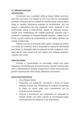 22 - BRIGADA ESCOLAR
JUSTIFICATIVA
Considerando que a população adulta só adquire hábitos preventivos
após terem vivenciados uma situação de crise ou por força de uma legislação
pertinente, o Programa opta em trabalhar no ambiente escolar, onde se espera
mitigar os impactos, promovendo mudanças de comportamento, visto que
crianças e adolescentes são mais receptíveis, menos resistentes a uma
transformação cultural e potencialmente capazes de influenciar pessoas,
atuando como multiplicadores das medidas preventivas, pensando nisto é
necessário a implantação do Programa Brigadas Escolares – Defesa Civil na
Escola, que visa mudança de comportamento ou criar hábitos diferentes nas
crianças e adolescentes.
Sabendo que todos os ambientes estão sujeitos a situações de sinistros
e na escola não é diferente, vê-se a necessidade de adequá-las internamente
para atender as disposições legais de prevenção de toda a espécie de riscos,
sejam eles de cunho natural ou de outra espécie como acidentes pessoais e
incêndios, entre outros.
OBJETIVO GERAL
Promover a conscientização da Comunidade Escolar para ações
mitigadoras e de enfrentamento de eventos danosos, naturais e humanos, bem
como o enfrentamento de situações emergenciais no interior das escolas para
garantir a segurança dos nossos alunos, professores e funcionários.
OBJETIVOS ESPECÍFICOS
 Criar a Brigada Escolar;
 Proporcionar aos professores, funcionários e alunos da Escola
condições mínimas para enfrentamento de situações emergenciais
no interior da mesma, assim como conhecimentos para se
conduzirem frente a desastres;
 Promover o levantamento das necessidades de adequação do
ambiente escolar, com vistas a atender às recomendações legais
consubstanciadas nas vistorias do Corpo de Bombeiros;
 