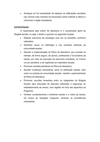  Averiguar se há necessidade de adequar as edificações escolares
nas normas mais recentes de prevenção contra incêndio e pânico e
comunicar o órgão competente.
ESTRATÉGIAS
O responsável pela ordem de abandono é o coordenador geral da
Brigada escolar, ou seja, o diretor o qual tem as seguintes funções:
 Realizar exercícios de simulação uma vez no semestre, conforme
calendário.
 Identificar riscos na edificação e nas condutas rotineiras da
comunidade escolar;
 Garantir a implementação do Plano de Abandono, que consiste na
retirada, de forma segura, de alunos, professores e funcionários da
escola, por meio da execução de exercícios simulados, no mínimo
um por semestre, a ser registrado em calendário escolar;
 Promover revisões periódicas do Plano de Abandono;
 Apontar mudanças necessárias, tanto na edificação escolar, bem
como na conduta da comunidade escolar, visando o aprimoramento
do Plano de Abandono;
 Promover reuniões bimestrais entre os integrantes da Brigada
Escolar para discussão de assuntos referentes a segurança do
estabelecimento de ensino, com registro em livro ata específico ao
Programa;
 Verificar constantemente o ambiente escolar e a rotina da escola,
em busca de situações inseguras, tomando as providências
necessárias.
 