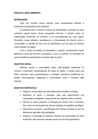 PROJETO: MEIO AMBIENTE
INTRODUÇÃO
Todo ser humano busca superar suas necessidades básicas e
essenciais à sobrevivência no ambiente.
O problema para o homem é vencer as dificuldades e desafios do meio
ambiente; sendo assim, faz-se necessário informar o homem sobre as
intervenções existentes no universo e as consequências de suas ações.
Pensando nessa temática, percebeu-se a necessidade de discutir junto à
comunidade, a questão do mau uso de agrotóxicos, por ser este um recurso
muito utilizado na região.
Com o intuito de auxiliar os estudantes a adquirir conhecimento sobre
agrotóxico, para que formem convicções e que os auxiliem na formação de
uma consciência responsável na preservação do meio.
OBJETIVO GERAL
Informar alunos e comunidade sobre inter-relações existentes no
universo e possíveis consequências de todas as ações, e educar para que
todos assumam seus compromissos e consigam solucionar problemas em
caráter interdisciplinar, integrando a comunidade, onde o indivíduo está
inserido.
OBJETIVO ESPECÍFICO
 Integrar a comunidade nas atividades desenvolvidas na escola.
 Despertar no aluno o interesse, para que desenvolvam sua
capacidade investigativa, despertando seu espírito crítico e criativo.
 Permitir ao aluno entender a interação do homem com a natureza,
bem como as consequências dessas relações no equilíbrio ecológico.
 Oportunizar ao aluno a identificação das formas corretas do uso de
defensivos agrícolas nas plantações.
 Propiciar a formação de atitudes corretas na preservação do meio
ambiente e dos recursos naturais quanto ao uso dos agrotóxicos.
 