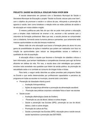 PROJETO: SAÚDE NA ESCOLA: EDUCAR PARA VIVER BEM
A escola desenvolve em parceria com a Secretaria Municipal de Saúde e
Secretaria Municipal de Educação o projeto “Saúde na Escola: educar para viver bem”,
com o objetivo de promover a saúde e a cultura da paz, reforçando a prevenção de
agravos à saúde, bem como fortalecer a relação entre as redes públicas de saúde e
de educação em nossa cidade e região.
O mesmo justifica-se pelo fato de que não se pode mais pensar a educação
com a simples visão tradicional de ensinar a ler, escrever e tão somente com o
vislumbre da formação profissional. Mais que isso, a escola precisa se comprometer
com a cidadania, formando seres humanos plenos e pensantes, que certamente terão
maiores oportunidades na vida dos tempos modernos.
Nessa visão de uma educação que busca a formação plena do aluno há uma
gama de possibilidades de ações e trabalhos que podem ser realizados com foco na
criação de oportunidades para reduzir as desigualdades sociais e melhorar a
qualidade de vida da população.
A educação eficaz é aquela que favorece a formação de cidadãos críticos e
bem informados, que tenham habilidades e competências diversas para agir de forma
eficiente em defesa da vida. Por isso, a escola deve criar estratégias que possam
envolver toda sociedade nas questões que tratam da saúde pública, da promoção da
sexualidade sadia e no combate ao consumo de drogas lícitas e ilícitas.
Para tanto, a seguir serão descritas as ações previstas pelo programa Saúde
na Escola e que serão desenvolvidas por profissionais capacitados e parceiros do
programa em todas as escolas no município, durante todo o ano letivo:
 Prevenção da obesidade infanto-juvenil:
o Avaliação Antropométrica;
o Ações de segurança alimentar e promoção da alimentação saudável;
o Promoção das práticas corporais e atividade física e lazer nas escolas
 Saúde ocular:
o Avaliação oftalmológica (teste de Snellen);
o Prevenção ao uso de álcool, tabaco e outras drogas:
o Saúde e prevenção nas Escolas (SPE): prevenção ao uso de álcool,
tabaco, crack e outras drogas.
o Promoção da cultura de Paz;
o Saúde e prevenção nas Escolas (SPE): educação para a saúde sexual,
saúde reprodutiva e prevenção das DST/AIDS.
 
