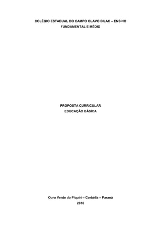 COLÉGIO ESTADUAL DO CAMPO OLAVO BILAC – ENSINO
FUNDAMENTAL E MÉDIO
PROPOSTA CURRICULAR
EDUCAÇÃO BÁSICA
Ouro Verde do Piquiri – Corbélia – Paraná
2016
 
