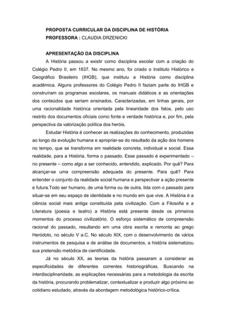 PROPOSTA CURRICULAR DA DISCIPLINA DE HISTÓRIA
PROFESSORA : CLAUDIA DRZENICKI
APRESENTAÇÃO DA DISCIPLINA
A História passou a existir como disciplina escolar com a criação do
Colégio Pedro II, em 1837. No mesmo ano, foi criado o Instituto Histórico e
Geográfico Brasileiro (IHGB), que instituiu a História como disciplina
acadêmica. Alguns professores do Colégio Pedro II faziam parte do IHGB e
construíram os programas escolares, os manuais didáticos e as orientações
dos conteúdos que seriam ensinados. Caracterizadas, em linhas gerais, por
uma racionalidade histórica orientada pela linearidade dos fatos, pelo uso
restrito dos documentos oficiais como fonte e verdade histórica e, por fim, pela
perspectiva da valorização política dos heróis.
Estudar História é conhecer as realizações do conhecimento, produzidas
ao longo da evolução humana e apropriar-se do resultado da ação dos homens
no tempo, que se transforma em realidade concreta, individual e social. Essa
realidade, para a História, forma o passado. Esse passado é experimentado –
no presente – como algo a ser conhecido, entendido, explicado. Por quê? Para
alcançar-se uma compreensão adequada do presente. Para quê? Para
entender o conjunto da realidade social humana e perspectivar a ação presente
e futura.Todo ser humano, de uma forma ou de outra, lida com o passado para
situar-se em seu espaço de identidade e no mundo em que vive. A História é a
ciência social mais antiga constituída pela civilização. Com a Filosofia e a
Literatura (poesia e teatro) a História está presente desde os primeiros
momentos do processo civilizatório. O esforço sistemático de compreensão
racional do passado, resultando em uma obra escrita e remonta ao grego
Heródoto, no século V a.C. No século XIX, com o desenvolvimento de vários
instrumentos de pesquisa e de análise de documentos, a história sistematizou
sua pretensão metódica de cientificidade.
Já no século XX, as teorias da história passaram a considerar as
especificidades de diferentes correntes historiográficas. Buscando na
interdisciplinaridade, as explicações necessárias para a metodologia da escrita
da história, procurando problematizar, contextualizar e produzir algo próximo ao
cotidiano estudado, através da abordagem metodológica histórico-crítica.
 