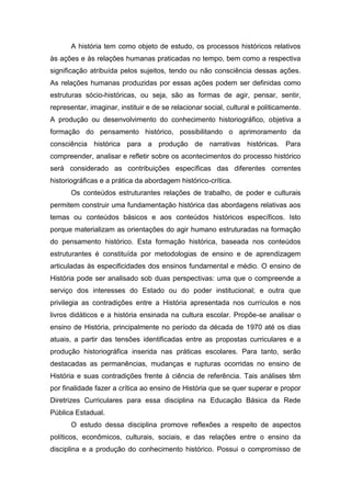 A história tem como objeto de estudo, os processos históricos relativos
às ações e às relações humanas praticadas no tempo, bem como a respectiva
significação atribuída pelos sujeitos, tendo ou não consciência dessas ações.
As relações humanas produzidas por essas ações podem ser definidas como
estruturas sócio-históricas, ou seja, são as formas de agir, pensar, sentir,
representar, imaginar, instituir e de se relacionar social, cultural e politicamente.
A produção ou desenvolvimento do conhecimento historiográfico, objetiva a
formação do pensamento histórico, possibilitando o aprimoramento da
consciência histórica para a produção de narrativas históricas. Para
compreender, analisar e refletir sobre os acontecimentos do processo histórico
será considerado as contribuições específicas das diferentes correntes
historiográficas e a prática da abordagem histórico-crítica.
Os conteúdos estruturantes relações de trabalho, de poder e culturais
permitem construir uma fundamentação histórica das abordagens relativas aos
temas ou conteúdos básicos e aos conteúdos históricos específicos. Isto
porque materializam as orientações do agir humano estruturadas na formação
do pensamento histórico. Esta formação histórica, baseada nos conteúdos
estruturantes é constituída por metodologias de ensino e de aprendizagem
articuladas às especificidades dos ensinos fundamental e médio. O ensino de
História pode ser analisado sob duas perspectivas: uma que o compreende a
serviço dos interesses do Estado ou do poder institucional; e outra que
privilegia as contradições entre a História apresentada nos currículos e nos
livros didáticos e a história ensinada na cultura escolar. Propõe-se analisar o
ensino de História, principalmente no período da década de 1970 até os dias
atuais, a partir das tensões identificadas entre as propostas curriculares e a
produção historiográfica inserida nas práticas escolares. Para tanto, serão
destacadas as permanências, mudanças e rupturas ocorridas no ensino de
História e suas contradições frente à ciência de referência. Tais análises têm
por finalidade fazer a crítica ao ensino de História que se quer superar e propor
Diretrizes Curriculares para essa disciplina na Educação Básica da Rede
Pública Estadual.
O estudo dessa disciplina promove reflexões a respeito de aspectos
políticos, econômicos, culturais, sociais, e das relações entre o ensino da
disciplina e a produção do conhecimento histórico. Possui o compromisso de
 