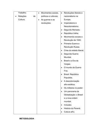 Trabalho;
 Relações de
Cultura;
 Movimentos sociais,
políticos e culturais;
 As guerras e as
revoluções;
 Revoluções liberais e
nacionalismo na
Europa;
 Imperialismo e
Neocolonialismo;
 Segundo Reinado;
 República Velha;
 Movimentos sociais e
Revolução de 1930;
 Primeira Guerra e
Revolução Russa;
 Crise do estado liberal;
 Segunda Guerra
Mundial;
 Brasil e a Era de
Vargas;
 O mundo da Guerra
Fria;
 Brasil: República
Populista;
 A descolonização
afro-asiática;
 Os militares no poder;
 Um panorama da
Globalização: o Brasil
e a nova ordem
mundial.
 Inclusão;
 História do Paraná;
 Cultura afro;
METODOLOGIA
 