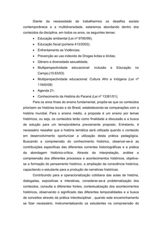 Diante da necessidade de trabalharmos os desafios sociais
contemporâneos e a multidiversidade, estaremos abordando dentro dos
conteúdos da disciplina, em todos os anos, os seguintes temas:
 Educação ambiental (Lei nº 9795/99);
 Educação fiscal (portaria 413/2002);
 Enfrentamento as Violências;
 Prevenção ao uso indevido de Drogas licitas e ilícitas;
 Gênero e diversidade sexualidade;
 Multiperspectividade educacional: inclusão e Educação no
Campo;(10.63/03)
 Multiperspectividade educacional: Cultura Afro e Indígena (Lei nº
11645/08)
 Agenda 21;
 Conhecimento da História do Paraná (Lei nº 13381/01);
Para os anos finais do ensino fundamental, propõe-se que os conteúdos
priorizem as histórias locais e do Brasil, estabelecendo-se comparações com a
história mundial. Para o ensino médio, a proposta é um ensino por temas
históricos, ou seja, os conteúdos terão como finalidade a discussão e a busca
de solução para um tema/problema previamente proposto. Entretanto, é
necessário ressaltar que a história temática será utilizada quando o conteúdo
em desenvolvimento oportunizar a utilização desta prática pedagógica.
Buscando a compreensão do conhecimento histórico, observar-se-á as
contribuições especificas das diferentes correntes historiográficas e a prática
da abordagem histórico-crítica. Através da interpretação, análise e
compreensão dos diferentes processos e acontecimentos históricos, objetiva-
se a formação do pensamento histórico, a ampliação da consciência histórica,
capacitando o estudante para a produção de narrativas históricas.
Contribuindo para a operacionalização cotidiana das aulas de história,
dialogadas, expositivas e interativas, considerar-se-á problematização dos
conteúdos, consulta a diferentes fontes, contextualização dos acontecimentos
históricos, observando o significado das diferentes temporalidades e a busca
de conceitos através da prática interdisciplinar , quando este encaminhamento
se fizer necessário. Instrumentalizando os estudantes na compreensão do
 