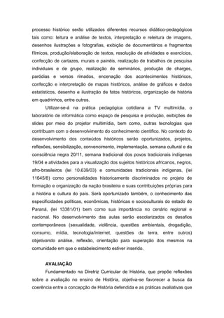 processo histórico serão utilizados diferentes recursos didático-pedagógicos
tais como: leitura e análise de textos, interpretação e releitura de imagens,
desenhos ilustrações e fotografias, exibição de documentários e fragmentos
fílmicos, produção/elaboração de textos, resolução de atividades e exercícios,
confecção de cartazes, murais e painéis, realização de trabalhos de pesquisa
individuais e de grupo, realização de seminários, produção de charges,
paródias e versos rimados, encenação dos acontecimentos históricos,
confecção e interpretação de mapas históricos, análise de gráficos e dados
estatísticos, desenho e ilustração de fatos históricos, organização de história
em quadrinhos, entre outros.
Utilizar-se-á na prática pedagógica cotidiana a TV multimídia, o
laboratório de informática como espaço de pesquisa e produção, exibições de
slides por meio do projetor multimídia, bem como, outras tecnologias que
contribuam com o desenvolvimento do conhecimento cientifico. No contexto do
desenvolvimento dos conteúdos históricos serão oportunizados, projetos,
reflexões, sensibilização, convencimento, implementação, semana cultural e da
consciência negra 20/11, semana tradicional dos povos tradicionais indígenas
19/04 e atividades para a visualização dos sujeitos históricos africanos, negros,
afro-brasileiros (lei 10.639/03) e comunidades tradicionais indígenas, (lei
11645/8) como personalidades historicamente discriminados no projeto de
formação e organização da nação brasileira e suas contribuições próprias para
a história e cultura do país. Será oportunizado também, o conhecimento das
especificidades políticas, econômicas, históricas e socioculturais do estado do
Paraná, (lei 13381/01) bem como sua importância no cenário regional e
nacional. No desenvolvimento das aulas serão escolarizados os desafios
contemporâneos (sexualidade, violência, questões ambientais, drogadição,
consumo, mídia, tecnologia/internet, questões da terra, entre outros)
objetivando análise, reflexão, orientação para superação dos mesmos na
comunidade em que o estabelecimento estiver inserido.
AVALIAÇÃO
Fundamentado na Diretriz Curricular de História, que propõe reflexões
sobre a avaliação no ensino de História, objetiva-se favorecer a busca da
coerência entre a concepção de História defendida e as práticas avaliativas que
 