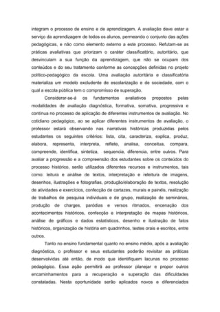 integram o processo de ensino e de aprendizagem. A avaliação deve estar a
serviço da aprendizagem de todos os alunos, permeando o conjunto das ações
pedagógicas, e não como elemento externo a este processo. Refutam-se as
práticas avaliativas que priorizam o caráter classificatório, autoritário, que
desvinculam a sua função da aprendizagem, que não se ocupam dos
conteúdos e do seu tratamento conforme as concepções definidas no projeto
político-pedagógico da escola. Uma avaliação autoritária e classificatória
materializa um modelo excludente de escolarização e de sociedade, com o
qual a escola pública tem o compromisso de superação.
Considerar-se-á os fundamentos avaliativos propostos pelas
modalidades de avaliação diagnóstica, formativa, somativa, progressiva e
contínua no processo de aplicação de diferentes instrumentos de avaliação. No
cotidiano pedagógico, ao se aplicar diferentes instrumentos de avaliação, o
professor estará observando nas narrativas históricas produzidas pelos
estudantes os seguintes critérios: lista, cita, caracteriza, explica, produz,
elabora, representa, interpreta, reflete, analisa, conceitua, compara,
compreende, identifica, sintetiza, sequencia, diferencia, entre outros. Para
avaliar a progressão e a compreensão dos estudantes sobre os conteúdos do
processo histórico, serão utilizados diferentes recursos e instrumentos, tais
como: leitura e análise de textos, interpretação e releitura de imagens,
desenhos, ilustrações e fotografias, produção/elaboração de textos, resolução
de atividades e exercícios, confecção de cartazes, murais e painéis, realização
de trabalhos de pesquisa individuais e de grupo, realização de seminários,
produção de charges, paródias e versos ritmados, encenação dos
acontecimentos históricos, confecção e interpretação de mapas históricos,
análise de gráficos e dados estatísticos, desenho e ilustração de fatos
históricos, organização de história em quadrinhos, testes orais e escritos, entre
outros.
Tanto no ensino fundamental quanto no ensino médio, após a avaliação
diagnóstica, o professor e seus estudantes poderão revisitar as práticas
desenvolvidas até então, de modo que identifiquem lacunas no processo
pedagógico. Essa ação permitirá ao professor planejar e propor outros
encaminhamentos para a recuperação e superação das dificuldades
constatadas. Nesta oportunidade serão aplicados novos e diferenciados
 