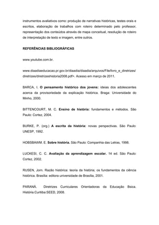 instrumentos avaliativos como: produção de narrativas históricas, testes orais e
escritos, elaboração de trabalhos com roteiro determinado pelo professor,
representação dos conteúdos através de mapa conceitual, resolução de roteiro
de interpretação de texto e imagem, entre outros.
REFERÊNCIAS BIBLIOGRÁFICAS
www.youtube.com.br.
www.diaadiaeducacao.pr.gov.br/diaadia/diaadia/arquivos/File/livro_e_diretrizes/
diretrizes/diretrizeshistoria2008.pdf>. Acesso em março de 2011.
BARCA, I. O pensamento histórico dos jovens: ideias dos adolescentes
acerca da provisoriedade da explicação histórica. Braga: Universidade do
Minho, 2000.
BITTENCOURT, M. C. Ensino de história: fundamentos e métodos. São
Paulo: Cortez, 2004.
BURKE, P. (org.) A escrita da história: novas perspectivas. São Paulo:
UNESP, 1992.
HOBSBAWM. E. Sobre história. São Paulo: Companhia das Letras, 1998.
LUCKESI, C. C. Avaliação da aprendizagem escolar. 14 ed. São Paulo:
Cortez, 2002.
RUSEN, Jorn. Razão histórica: teoria da história; os fundamentos da ciência
histórica. Brasília: editora universidade de Brasília, 2001.
PARANÁ. Diretrizes Curriculares Orientadoras da Educação Bsica.
História.Curitiba:SEED, 2008.
 