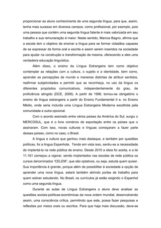 proporcionar ao aluno conhecimento de uma segunda língua, para que, assim,
tenha mais sucesso em diversos campos, como profissional, por exemplo, pois
uma pessoa que contém uma segunda língua falante é mais valorizada em seu
trabalho e sua remuneração é maior. Neste sentido, Marcos Bagno, afirma que
a escola tem o objetivo de ensinar a língua para se formar cidadãos capazes
de se expressar de forma oral e escrita e assim serem inseridos na sociedade
para ajudar na construção e transformação da mesma, oferecendo a eles uma
verdadeira educação linguística.
Além disso, o ensino da Língua Estrangeira tem como objetivo
contemplar as relações com a cultura, o sujeito e a identidade, bem como,
aprender as percepções de mundo e maneiras distintas de atribuir sentidos,
reafirmar subjetividades e permitir que se reconheça, no uso da língua os
diferentes propósitos comunicativos, independentemente do grau, de
proficiência atingido (DCE, 2008). A partir de 1996, tornou-se obrigatório o
ensino de língua estrangeira a partir do Ensino Fundamental II e, no Ensino
Médio, onde seria incluída uma Língua Estrangeira Moderna escolhida pela
comunidade e outra opcional.
Com o acordo assinado entre vários países da América do Sul, surgiu o
MERCOSUL, que é o livre comércio de exportação entre os países que o
assinaram. Com isso, novas culturas e línguas começaram a fazer parte
desses países, como no caso, o Brasil.
A língua e cultura que ganhou mais destaque, e também por questões
políticas, foi a língua Espanhola. Tendo em vista isso, sentiu-se a necessidade
de implantá-la na rede pública de ensino. Desde 2010 a ideia foi aceita, e a lei
11.161 começou a vigorar, sendo implantados nas escolas de rede pública os
cursos denominados “CELEM”, que são optativos, ou seja, estuda quem quiser.
Sua importância é grande, porque além de possibilitar à sociedade a opção de
aprender uma nova língua, estará também abrindo portas de trabalho para
quem estiver estudando. No Brasil, os currículos já estão exigindo o Espanhol
como uma segunda língua.
Durante as aulas de Língua Estrangeira o aluno deve analisar as
questões sociais-políticas-econômicas da nova ordem mundial, desenvolvendo
assim, uma consciência crítica, permitindo que este, possa fazer pesquisas e
reflexões por meios orais ou escritos. Para que haja mais discussão, deve-se
 