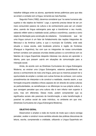 trabalhar diálogos entre os alunos, apontando temas polêmicos para que eles
se sintam a vontade com a língua, tornando-se mais fluentes.
Segundo Freire (1982), devemos considerar que “os seres humanos são
sujeitos e não objetos da história”. Logo, o aprendiz precisa deixar de ser um
mero consumidor passivo de cultura e de conhecimento para ser um criador
ativo, usando da língua estrangeira para agir e transformar o seu mundo,
sabendo refletir sobre a realidade social, política e econômica, usando-a como
objeto de libertação para construção da cidadania. Considerando que ter
uma língua comum é um fator de fortalecimento das nações integrantes do
Mercosul e da América Latina, e que o município de Corbélia, onde está
situada a nossa escola, está localizada próxima à região de fronteiras
(Paraguai e Argentina), faz com que os integrantes de nossa comunidade
tenham contatos com pessoas oriundas destes países e a convivência com os
falantes de Língua Espanhola desperta interesse nos alunos em aprender o
idioma, para que possam usá-lo em situações de comunicação para a
interação social.
Ainda, de acordo com as Diretrizes Curriculares de Língua Estrangeira
Moderna, ao ensinar uma Língua Estrangeira, estamos possibilitando aos
alunos o conhecimento de mais uma língua, para que os mesmos possam ter a
oportunidade de ampliar o contato com outras formas de conhecer, com outros
procedimentos de interpretar e de construir a realidade, visando assim, a sua
formação enquanto cidadãos críticos capazes de ver através de outras culturas
as particularidades, as semelhanças e as diferenças na sua própria cultura, e
que consigam perceber que uma cultura não é nem inferior nem superior à
outra, mas sim diferentes. Desse modo, podem compreender que os
significados sociais são passíveis de transformação, e esta transformação é
possível na prática social de cada indivíduo, no ambiente em que vive.
(Diretrizes Curriculares de Língua Estrangeira Moderna).
OBJETIVO GERAL
Desenvolver e ampliar a visão de mundo de modo que o aluno consiga
perceber, avaliar e construir novos sentidos através das práticas discursivas de
leitura, escrita, compreensão e oralidade, utilizando a Língua Espanhola em
 