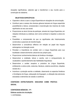 situações significativas, sabendo agir e transformar o seu mundo para a
construção da cidadania.
OBJETIVOS ESPECÍFICOS
 Capacitar o aluno a usar a Língua Espanhola em situações de comunicação;
 Contribuir para o acesso dos diversos gêneros textuais em língua espanhola
possibilitando a leitura, compreensão e reconstrução dos mesmos de modo
significativo ao seu uso social;
 Proporcionar ao aluno formas de participar, através da Língua Espanhola, em
relações individuais ou coletivas, bem como conhecer e respeitar a cultura do
outro;
 Possibilitar a compreensão de que os significados são historicamente
construídos e passíveis de transformação;
 Desenvolver a consciência reflexiva em relação ao papel das línguas
estrangeiras na interação social;
 Perceber a importância do contato com a Língua Espanhola para sua
localidade e desenvolvimento cultural de seu próprio país;
 Proporcionar conhecimentos básicos de fonética e fonologia;
 Desenvolver a oralidade, leitura e escrita, com o enriquecimento do
vocabulário e aprofundamento das habilidades linguísticas;
 Desenvolver o caráter receptivo e produtivo da Língua Espanhola,
enfatizando a cultura (arte, costumes, literatura, sistema econômico, relações
sociais etc.)
 Incentivar a produção escrita e oralidade, observando os aspectos fonéticos
e fonológicos da língua, adequação da linguagem, a utilização das estruturas
estudadas e elementos de coesão e coerência.
CONTEÚDO ESTRUTURANTE: DISCURSO COMO PRÁTICA
SOCIAL
CONTEÚDOS BÁSICOS – P1
Esferas sociais de circulação:
1- COTIDIANA :
 