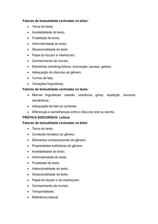 Fatores de textualidade centradas no leitor:
 Tema do texto;
 Aceitabilidade do texto;
 Finalidade do texto;
 Informatividade do texto;
 Situacionalidade do texto
 Papel do locutor e interlocutor;
 Conhecimento de mundo;
 Elementos extralinguísticos: entonação, pausas, gestos;
 Adequação do discurso ao gênero;
 Turnos de fala;
 Variações linguísticas.
Fatores de textualidade centradas no texto:
 Marcas linguísticas: coesão, coerência, gírias, repetição, recursos
semânticos;
 Adequação da fala ao contexto;
 Diferenças e semelhanças entre o discurso oral ou escrito.
PRÁTICA DISCURSIVA: Leitura
Fatores de textualidade centradas no leitor
 Tema do texto;
 Conteúdo temático do gênero;
 Elementos composicionais do gênero;
 Propriedades estilísticas do gênero;
 Aceitabilidade do texto;
 Informatividade do texto;
 Finalidade do texto;
 Intencionalidade do texto;
 Situacionalidade do texto;
 Papel do locutor e do interlocutor;
 Conhecimento de mundo;
 Temporalidade;
 Referência textual.
 