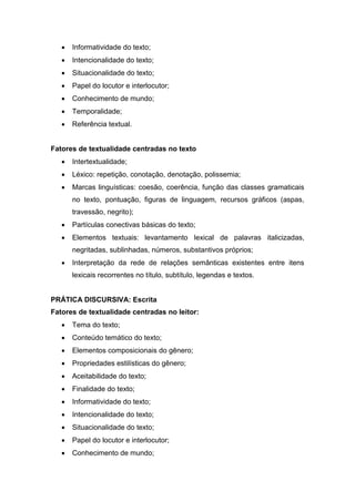  Informatividade do texto;
 Intencionalidade do texto;
 Situacionalidade do texto;
 Papel do locutor e interlocutor;
 Conhecimento de mundo;
 Temporalidade;
 Referência textual.
Fatores de textualidade centradas no texto
 Intertextualidade;
 Léxico: repetição, conotação, denotação, polissemia;
 Marcas linguísticas: coesão, coerência, função das classes gramaticais
no texto, pontuação, figuras de linguagem, recursos gráficos (aspas,
travessão, negrito);
 Partículas conectivas básicas do texto;
 Elementos textuais: levantamento lexical de palavras italicizadas,
negritadas, sublinhadas, números, substantivos próprios;
 Interpretação da rede de relações semânticas existentes entre itens
lexicais recorrentes no título, subtítulo, legendas e textos.
PRÁTICA DISCURSIVA: Escrita
Fatores de textualidade centradas no leitor:
 Tema do texto;
 Conteúdo temático do texto;
 Elementos composicionais do gênero;
 Propriedades estilísticas do gênero;
 Aceitabilidade do texto;
 Finalidade do texto;
 Informatividade do texto;
 Intencionalidade do texto;
 Situacionalidade do texto;
 Papel do locutor e interlocutor;
 Conhecimento de mundo;
 