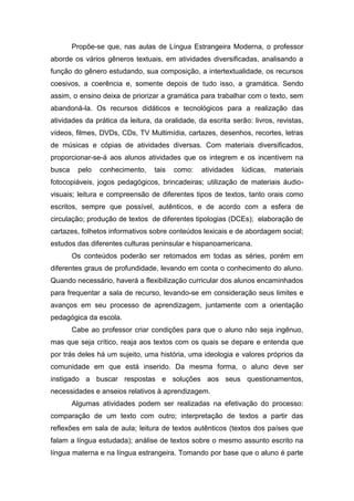 Propõe-se que, nas aulas de Língua Estrangeira Moderna, o professor
aborde os vários gêneros textuais, em atividades diversificadas, analisando a
função do gênero estudando, sua composição, a intertextualidade, os recursos
coesivos, a coerência e, somente depois de tudo isso, a gramática. Sendo
assim, o ensino deixa de priorizar a gramática para trabalhar com o texto, sem
abandoná-la. Os recursos didáticos e tecnológicos para a realização das
atividades da prática da leitura, da oralidade, da escrita serão: livros, revistas,
vídeos, filmes, DVDs, CDs, TV Multimídia, cartazes, desenhos, recortes, letras
de músicas e cópias de atividades diversas. Com materiais diversificados,
proporcionar-se-á aos alunos atividades que os integrem e os incentivem na
busca pelo conhecimento, tais como: atividades lúdicas, materiais
fotocopiáveis, jogos pedagógicos, brincadeiras; utilização de materiais áudio-
visuais; leitura e compreensão de diferentes tipos de textos, tanto orais como
escritos, sempre que possível, autênticos, e de acordo com a esfera de
circulação; produção de textos de diferentes tipologias (DCEs); elaboração de
cartazes, folhetos informativos sobre conteúdos lexicais e de abordagem social;
estudos das diferentes culturas peninsular e hispanoamericana.
Os conteúdos poderão ser retomados em todas as séries, porém em
diferentes graus de profundidade, levando em conta o conhecimento do aluno.
Quando necessário, haverá a flexibilização curricular dos alunos encaminhados
para frequentar a sala de recurso, levando-se em consideração seus limites e
avanços em seu processo de aprendizagem, juntamente com a orientação
pedagógica da escola.
Cabe ao professor criar condições para que o aluno não seja ingênuo,
mas que seja crítico, reaja aos textos com os quais se depare e entenda que
por trás deles há um sujeito, uma história, uma ideologia e valores próprios da
comunidade em que está inserido. Da mesma forma, o aluno deve ser
instigado a buscar respostas e soluções aos seus questionamentos,
necessidades e anseios relativos à aprendizagem.
Algumas atividades podem ser realizadas na efetivação do processo:
comparação de um texto com outro; interpretação de textos a partir das
reflexões em sala de aula; leitura de textos autênticos (textos dos países que
falam a língua estudada); análise de textos sobre o mesmo assunto escrito na
língua materna e na língua estrangeira. Tomando por base que o aluno é parte
 