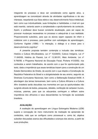 integrante do processo e deve ser considerado como agente ativo, a
aprendizagem se concretizará através de atividades significativas e de seu
interesse, respeitando sua faixa etária e seu desenvolvimento físico-intelectual,
bem como sua individualidade, suas limitações e habilidades, o nível em que
está inserido, variando assim a complexidade e aprofundamento de conteúdo.
Assim, o professor deve buscar constante atualização, para ser capaz de
provocar mudanças necessárias no processo e adequá-las à sua realidade.
Proporcionando subsídios, para que os alunos sejam capazes de inferir e
colaborar com o processo, para partilhar com estratégias de aprendizagem,
Conforme Vigotski (1998) - “a interação, o diálogo é a chave para o
desenvolvimento cognitivo”
A presente proposta também contempla a inclusão das temáticas:
História e Cultura Afro-Brasileira, Lei nº 10.639/03, Cultura Indígena, Lei nº
11.645/08, História do Paraná, Lei nº 13.381/01, Meio Ambiente, Lei nº
9.795/99, e Programa Nacional de Educação Fiscal, Portaria 413/2002, nos
conteúdos a serem trabalhados, de acordo com o que for oportunizado pelo
texto, dada a importância que essas temáticas trazem para a construção de um
Estado Democrático de Direito, de acordo com o que dispõe a Constituição da
República Federativa do Brasil e a obrigatoriedade de seu ensino, segundo as
Diretrizes Curriculares Nacionais, bem como a Deliberação Estadual 04/06. A
abordagem dos temas transversais, bem como a Cultura Africana e a Cultura
Afro- brasileira serão discutidas nos momentos em que as oportunidades irão
surgindo através de textos, pesquisas, debates, confecção de cartazes/ murais,
músicas, poemas, para que os educandos conheçam e reflitam sobre
importância dos africanos e seus descendentes na formação da sociedade
brasileira.
AVALIAÇÃO:
A avaliação da aprendizagem em Língua Estrangeira Moderna (LEM)
supera a concepção de mero instrumento de mediação da apreensão de
conteúdos, visto que se configura como processual e, como tal, objetiva
subsidiar discussões acerca das dificuldades e avanços dos alunos, a partir de
suas produções.
 
