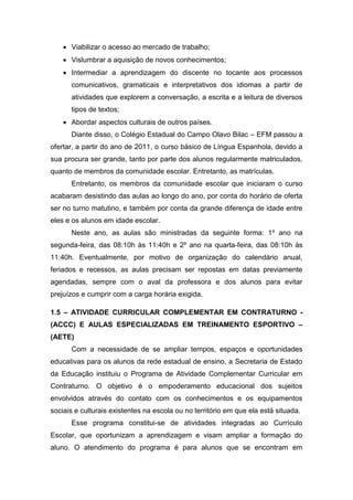  Viabilizar o acesso ao mercado de trabalho;
 Vislumbrar a aquisição de novos conhecimentos;
 Intermediar a aprendizagem do discente no tocante aos processos
comunicativos, gramaticais e interpretativos dos idiomas a partir de
atividades que explorem a conversação, a escrita e a leitura de diversos
tipos de textos;
 Abordar aspectos culturais de outros países.
Diante disso, o Colégio Estadual do Campo Olavo Bilac – EFM passou a
ofertar, a partir do ano de 2011, o curso básico de Língua Espanhola, devido a
sua procura ser grande, tanto por parte dos alunos regularmente matriculados,
quanto de membros da comunidade escolar. Entretanto, as matrículas.
Entretanto, os membros da comunidade escolar que iniciaram o curso
acabaram desistindo das aulas ao longo do ano, por conta do horário de oferta
ser no turno matutino, e também por conta da grande diferença de idade entre
eles e os alunos em idade escolar.
Neste ano, as aulas são ministradas da seguinte forma: 1º ano na
segunda-feira, das 08:10h às 11:40h e 2º ano na quarta-feira, das 08:10h às
11:40h. Eventualmente, por motivo de organização do calendário anual,
feriados e recessos, as aulas precisam ser repostas em datas previamente
agendadas, sempre com o aval da professora e dos alunos para evitar
prejuízos e cumprir com a carga horária exigida.
1.5 – ATIVIDADE CURRICULAR COMPLEMENTAR EM CONTRATURNO -
(ACCC) E AULAS ESPECIALIZADAS EM TREINAMENTO ESPORTIVO –
(AETE)
Com a necessidade de se ampliar tempos, espaços e oportunidades
educativas para os alunos da rede estadual de ensino, a Secretaria de Estado
da Educação instituiu o Programa de Atividade Complementar Curricular em
Contraturno. O objetivo é o empoderamento educacional dos sujeitos
envolvidos através do contato com os conhecimentos e os equipamentos
sociais e culturais existentes na escola ou no território em que ela está situada.
Esse programa constitui-se de atividades integradas ao Currículo
Escolar, que oportunizam a aprendizagem e visam ampliar a formação do
aluno. O atendimento do programa é para alunos que se encontram em
 