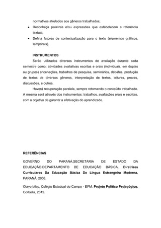 normativos atrelados aos gêneros trabalhados;
 Reconheça palavras e/ou expressões que estabelecem a referência
textual;
 Defina fatores de contextualização para o texto (elementos gráficos,
temporais).
INSTRUMENTOS
Serão utilizados diversos instrumentos de avaliação durante cada
semestre como: atividades avaliativas escritas e orais (individuais, em duplas
ou grupos) encenações, trabalhos de pesquisa, seminários, debates, produção
de textos de diversos gêneros, interpretação de textos, leituras, provas,
discussões, e outros.
Haverá recuperação paralela, sempre retomando o conteúdo trabalhado.
A mesma será através dos instrumentos: trabalhos, avaliações orais e escritas,
com o objetivo de garantir a efetivação do aprendizado.
REFERÊNCIAS
GOVERNO DO PARANÁ.SECRETARIA DE ESTADO DA
EDUCAÇÃO.DEPARTAMENTO DE EDUCAÇÃO BÁSICA. Diretrizes
Curriculares Da Educação Básica De Língua Estrangeira Moderna.
PARANÁ, 2008.
Olavo bilac, Colégio Estadual do Campo - EFM. Projeto Político Pedagógico.
Corbélia, 2015.
 