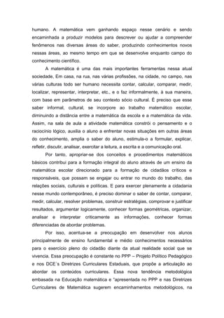 humano. A matemática vem ganhando espaço nesse cenário e sendo
encaminhada a produzir modelos para descrever ou ajudar a compreender
fenômenos nas diversas áreas do saber, produzindo conhecimentos novos
nessas áreas, ao mesmo tempo em que se desenvolve enquanto campo do
conhecimento científico.
A matemática é uma das mais importantes ferramentas nessa atual
sociedade, Em casa, na rua, nas várias profissões, na cidade, no campo, nas
várias culturas todo ser humano necessita contar, calcular, comparar, medir,
localizar, representar, interpretar, etc., e o faz informalmente, à sua maneira,
com base em parâmetros de seu contexto sócio cultural. É preciso que esse
saber informal, cultural, se incorpore ao trabalho matemático escolar,
diminuindo a distância entre a matemática da escola e a matemática da vida.
Assim, na sala de aula a atividade matemática constrói o pensamento e o
raciocínio lógico, auxilia o aluno a enfrentar novas situações em outras áreas
do conhecimento, amplia o saber do aluno, estimula-o a formular, explicar,
refletir, discutir, analisar, exercitar a leitura, a escrita e a comunicação oral.
Por tanto, apropriar-se dos conceitos e procedimentos matemáticos
básicos contribui para a formação integral do aluno através de um ensino da
matemática escolar direcionado para a formação de cidadãos críticos e
responsáveis, que possam se engajar ou entrar no mundo do trabalho, das
relações sociais, culturais e políticas. E para exercer plenamente a cidadania
nesse mundo contemporâneo, é preciso dominar o saber de contar, comparar,
medir, calcular, resolver problemas, construir estratégias, comprovar e justificar
resultados, argumentar logicamente, conhecer formas geométricas, organizar,
analisar e interpretar criticamente as informações, conhecer formas
diferenciadas de abordar problemas.
Por isso, acentua-se a preocupação em desenvolver nos alunos
principalmente de ensino fundamental e médio conhecimentos necessários
para o exercício pleno do cidadão diante da atual realidade social que se
vivencia. Essa preocupação é constante no PPP – Projeto Político Pedagógico
e nos DCE´s Diretrizes Curriculares Estaduais, que propõe a articulação ao
abordar os conteúdos curriculares. Essa nova tendência metodológica
embasada na Educação matemática e “apresentada no PPP e nas Diretrizes
Curriculares de Matemática sugerem encaminhamentos metodológicos, na
 