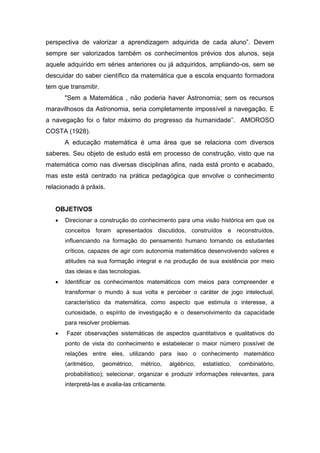 perspectiva de valorizar a aprendizagem adquirida de cada aluno”. Devem
sempre ser valorizados também os conhecimentos prévios dos alunos, seja
aquele adquirido em séries anteriores ou já adquiridos, ampliando-os, sem se
descuidar do saber científico da matemática que a escola enquanto formadora
tem que transmitir.
"Sem a Matemática , não poderia haver Astronomia; sem os recursos
maravilhosos da Astronomia, seria completamente impossível a navegação. E
a navegação foi o fator máximo do progresso da humanidade”. AMOROSO
COSTA (1928).
A educação matemática é uma área que se relaciona com diversos
saberes. Seu objeto de estudo está em processo de construção, visto que na
matemática como nas diversas disciplinas afins, nada está pronto e acabado,
mas este está centrado na prática pedagógica que envolve o conhecimento
relacionado à práxis.
OBJETIVOS
 Direcionar a construção do conhecimento para uma visão histórica em que os
conceitos foram apresentados discutidos, construídos e reconstruídos,
influenciando na formação do pensamento humano tornando os estudantes
críticos, capazes de agir com autonomia matemática desenvolvendo valores e
atitudes na sua formação integral e na produção de sua existência por meio
das ideias e das tecnologias.
 Identificar os conhecimentos matemáticos com meios para compreender e
transformar o mundo à sua volta e perceber o caráter de jogo intelectual,
característico da matemática, como aspecto que estimula o interesse, a
curiosidade, o espírito de investigação e o desenvolvimento da capacidade
para resolver problemas.
 Fazer observações sistemáticas de aspectos quantitativos e qualitativos do
ponto de vista do conhecimento e estabelecer o maior número possível de
relações entre eles, utilizando para isso o conhecimento matemático
(aritmético, geométrico, métrico, algébrico, estatístico, combinatório,
probabilístico); selecionar, organizar e produzir informações relevantes, para
interpretá-las e avalia-las criticamente.
 