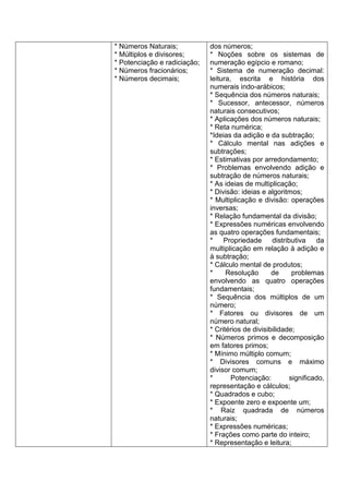 * Números Naturais;
* Múltiplos e divisores;
* Potenciação e radiciação;
* Números fracionários;
* Números decimais;
dos números;
* Noções sobre os sistemas de
numeração egípcio e romano;
* Sistema de numeração decimal:
leitura, escrita e história dos
numerais indo-arábicos;
* Sequência dos números naturais;
* Sucessor, antecessor, números
naturais consecutivos;
* Aplicações dos números naturais;
* Reta numérica;
*Ideias da adição e da subtração;
* Cálculo mental nas adições e
subtrações;
* Estimativas por arredondamento;
* Problemas envolvendo adição e
subtração de números naturais;
* As ideias de multiplicação;
* Divisão: ideias e algoritmos;
* Multiplicação e divisão: operações
inversas;
* Relação fundamental da divisão;
* Expressões numéricas envolvendo
as quatro operações fundamentais;
* Propriedade distributiva da
multiplicação em relação à adição e
à subtração;
* Cálculo mental de produtos;
* Resolução de problemas
envolvendo as quatro operações
fundamentais;
* Sequência dos múltiplos de um
número;
* Fatores ou divisores de um
número natural;
* Critérios de divisibilidade;
* Números primos e decomposição
em fatores primos;
* Mínimo múltiplo comum;
* Divisores comuns e máximo
divisor comum;
* Potenciação: significado,
representação e cálculos;
* Quadrados e cubo;
* Expoente zero e expoente um;
* Raiz quadrada de números
naturais;
* Expressões numéricas;
* Frações como parte do inteiro;
* Representação e leitura;
 