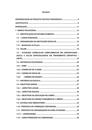 Sumário
APRESENTAÇÃO DO PROJETO POLÍTICO PEDAGÓGICO ................................8
JUSTIFICATIVA ......................................................................................................9
INTRODUÇÃO.......................................................................................................11
1 - MARCO SITUACIONAL ...................................................................................13
1.1 - IDENTIFICAÇÃO DO ESTABELECIMENTO ..............................................14
1.2 – CARACTERIZAÇÃO.................................................................................15
1.3 - ORGANIZAÇÃO DA INSTITUIÇÃO ESCOLAR ..........................................16
1.3.1 - Modalidade de Ensino ............................................................................16
1.4 - CELEM........................................................................................................18
1.5 – ATIVIDADE CURRICULAR COMPLEMENTAR EM CONTRATURNO -
(ACCC) E AULAS ESPECIALIZADAS EM TREINAMENTO ESPORTIVO –
(AETE).................................................................................................................19
1.6 - INSTÂNCIAS COLEGIADAS ......................................................................22
1.6.1 - APMF .......................................................................................................22
1.6.2 - CONSELHO DE CLASSE ........................................................................22
1.6.3 - CONSELHO ESCOLAR ...........................................................................23
1.6.4 - GRÊMIO ESTUDANTIL ......................................................................24
1.7 - HISTÓRICO DA ESCOLA...........................................................................25
1.8 - OBJETIVOS GERAIS..................................................................................27
1.8.1 – ASPECTOS LEGAIS ...............................................................................29
1.8.2 – ASPECTOS SOCIAIS..............................................................................30
1.8.3 - OBJETIVOS DA EDUCAÇÃO NO CAMPO .............................................31
1.8.4 - OBJETIVOS DO ENSINO FUNDAMENTAL E MÉDIO.............................32
1.9 - ESTÁGIO NÃO OBRIGATÓRIO .................................................................33
1.10 - PROPOSTA DE FORMAÇÃO CONTINUADA ..........................................34
1.11 - PROPOSTA DA ORGANIZAÇÃO DA HORA ATIVIDADE........................34
1.11.1 – CRONOGRAMA ....................................................................................35
1.12 – CARACTERIZAÇÃO DA COMUNIDADE .................................................40
 