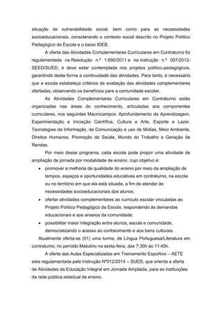 situação de vulnerabilidade social, bem como para as necessidades
socioeducacionais, considerando o contexto social descrito no Projeto Político
Pedagógico da Escola e o baixo IDEB.
A oferta das Atividades Complementares Curriculares em Contraturno foi
regulamentada na Resolução n.º 1.690/2011 e na Instrução n.º 007/2012-
SEED/SUED, e deve estar contemplada nos projetos político-pedagógicos,
garantindo desta forma a continuidade das atividades. Para tanto, é necessário
que a escola estabeleça critérios de avaliação das atividades complementares
ofertadas, observando os benefícios para a comunidade escolar.
As Atividades Complementares Curriculares em Contraturno estão
organizadas nas áreas do conhecimento, articuladas aos componentes
curriculares, nos seguintes Macrocampos: Aprofundamento da Aprendizagem,
Experimentação e Iniciação Científica, Cultura e Arte, Esporte e Lazer,
Tecnologias da Informação, da Comunicação e uso de Mídias, Meio Ambiente,
Direitos Humanos, Promoção da Saúde, Mundo do Trabalho e Geração de
Rendas.
Por meio desse programa, cada escola pode propor uma atividade de
ampliação de jornada por modalidade de ensino, cujo objetivo é:
 promover a melhoria da qualidade do ensino por meio da ampliação de
tempos, espaços e oportunidades educativas em contraturno, na escola
ou no território em que ela está situada, a fim de atender às
necessidades socioeducacionais dos alunos;
 ofertar atividades complementares ao currículo escolar vinculadas ao
Projeto Político Pedagógico da Escola, respondendo às demandas
educacionais e aos anseios da comunidade;
 possibilitar maior integração entre alunos, escola e comunidade,
democratizando o acesso ao conhecimento e aos bens culturais.
Atualmente oferta-se (01) uma turma, de Língua Portuguesa/Literatura em
contraturno, no período Matutino na sexta-feira, das 7:30h às 11:45h.
A oferta das Aulas Especializadas em Treinamento Esportivo – AETE
esta regulamentada pela Instrução Nº012/2014 – SUED, que orienta a oferta
de Atividades da Educação Integral em Jornada Ampliada, para as instituições
da rede pública estadual de ensino.
 