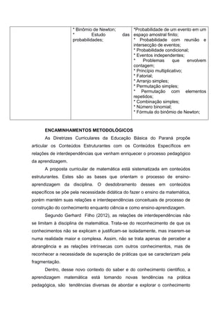 * Binômio de Newton;
* Estudo das
probabilidades;
*Probabilidade de um evento em um
espaço amostral finito;
* Probabilidade com reunião e
intersecção de eventos;
* Probabilidade condicional;
* Eventos independentes;
* Problemas que envolvem
contagem;
* Princípio multiplicativo;
* Fatorial;
* Arranjo simples;
* Permutação simples;
* Permutação com elementos
repetidos;
* Combinação simples;
* Número binomial;
* Fórmula do binômio de Newton;
ENCAMINHAMENTOS METODOLÓGICOS
As Diretrizes Curriculares da Educação Básica do Paraná propõe
articular os Conteúdos Estruturantes com os Conteúdos Específicos em
relações de interdependências que venham enriquecer o processo pedagógico
da aprendizagem.
A proposta curricular de matemática está sistematizada em conteúdos
estruturantes. Estes são as bases que orientam o processo de ensino-
aprendizagem da disciplina. O desdobramento desses em conteúdos
específicos se põe pela necessidade didática do fazer o ensino da matemática,
porém mantém suas relações e interdependências conceituais de processo de
construção do conhecimento enquanto ciência e como ensino-aprendizagem.
Segundo Gerhard Filho (2012), as relações de interdependências não
se limitam à disciplina de matemática. Trata-se do reconhecimento de que os
conhecimentos não se explicam e justificam-se isoladamente, mas inserem-se
numa realidade maior e complexa. Assim, não se trata apenas de perceber a
abrangência e as relações intrínsecas com outros conhecimentos, mas de
reconhecer a necessidade de superação de práticas que se caracterizam pela
fragmentação.
Dentro, desse novo contexto do saber e do conhecimento cientifico, a
aprendizagem matemática está tomando novas tendências na prática
pedagógica, são tendências diversas de abordar e explorar o conhecimento
 